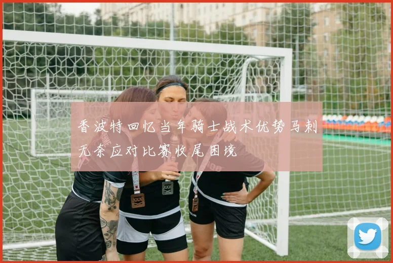 香波特回忆当年骑士战术优势马刺无奈应对比赛收尾困境