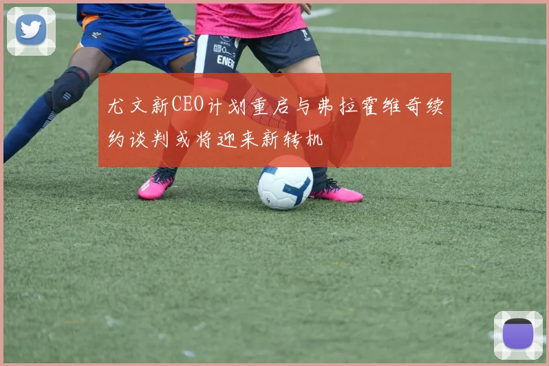 尤文新CEO计划重启与弗拉霍维奇续约谈判或将迎来新转机