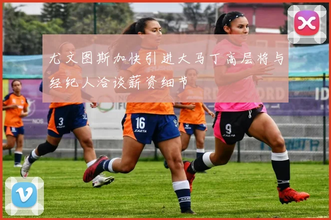 尤文图斯加快引进大马丁高层将与经纪人洽谈薪资细节