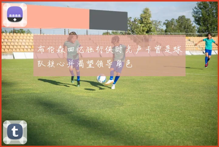 布伦森回忆独行侠时光卢卡曾是球队核心并渴望领导角色