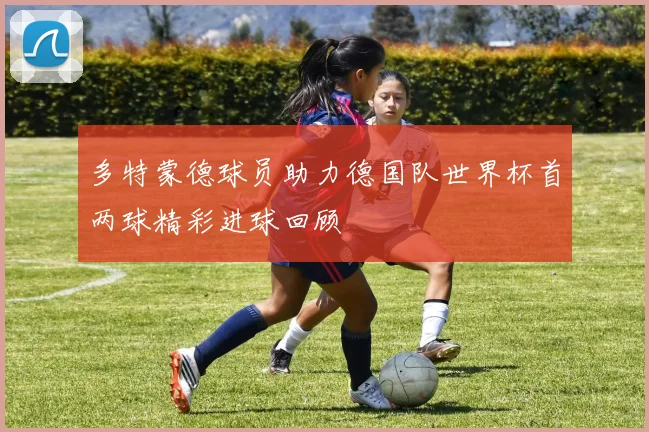 多特蒙德球员助力德国队世界杯首两球精彩进球回顾