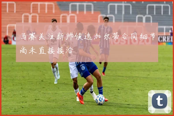 马赛关注新帅候选加尔蒂合同细节尚未直接接洽