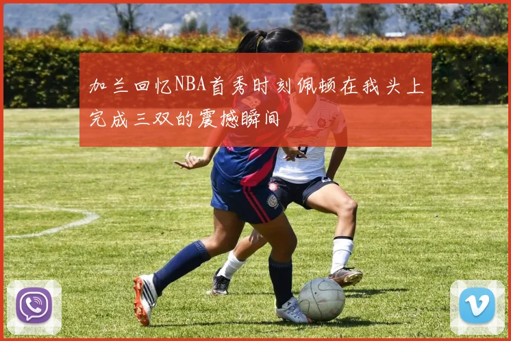 加兰回忆NBA首秀时刻佩顿在我头上完成三双的震撼瞬间