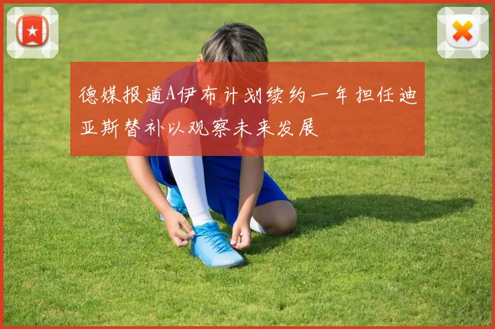 德媒报道A伊布计划续约一年担任迪亚斯替补以观察未来发展