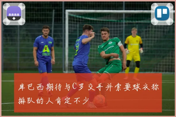 库巴西期待与C罗交手并索要球衣称排队的人肯定不少